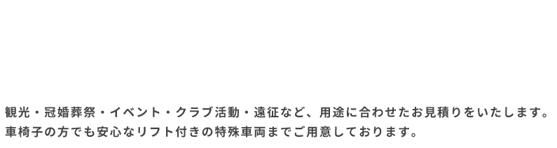 観光・冠婚葬祭・イベント・クラブ活動・遠征など、用途に合わせたお見積りをいたします。車椅子の方でも安心なリフト付きの特殊車両までご用意しております。
